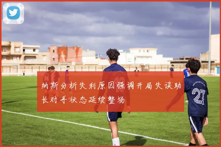 纳斯分析失利原因强调开局失误助长对手状态延续整场