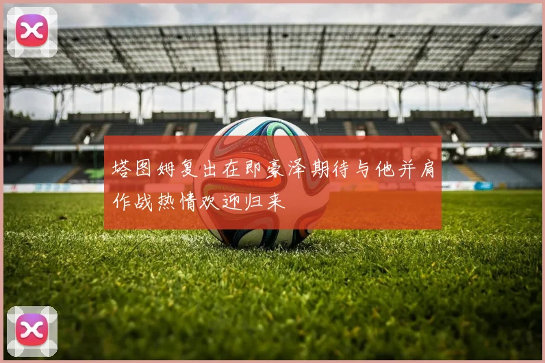 塔图姆复出在即豪泽期待与他并肩作战热情欢迎归来
