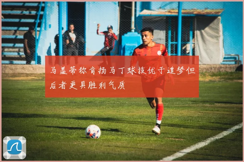 马盖蒂称肯扬马丁球技优于追梦但后者更具胜利气质