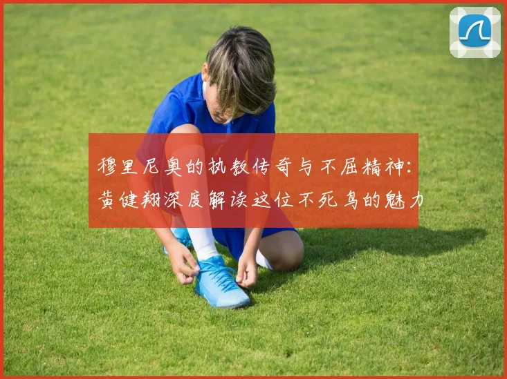 穆里尼奥的执教传奇与不屈精神：黄健翔深度解读这位不死鸟的魅力