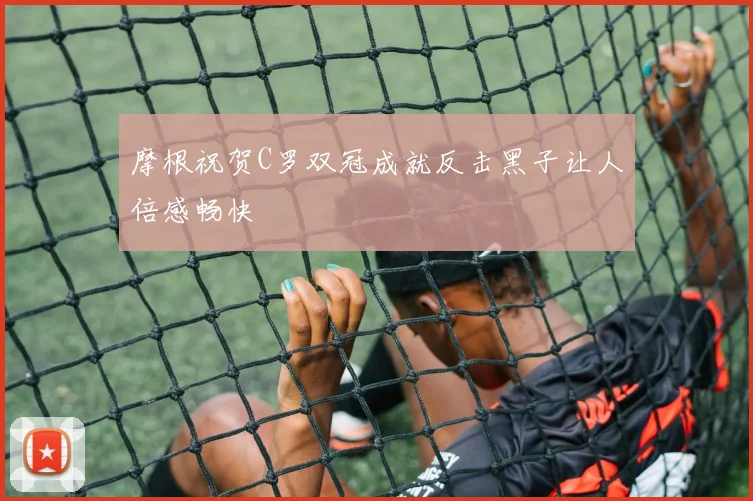摩根祝贺C罗双冠成就反击黑子让人倍感畅快
