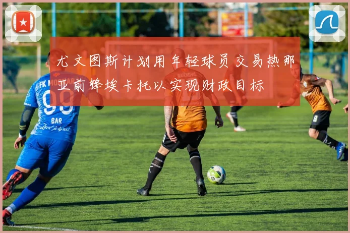 尤文图斯计划用年轻球员交易热那亚前锋埃卡托以实现财政目标