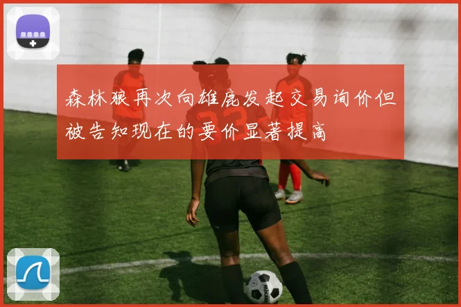森林狼再次向雄鹿发起交易询价但被告知现在的要价显著提高