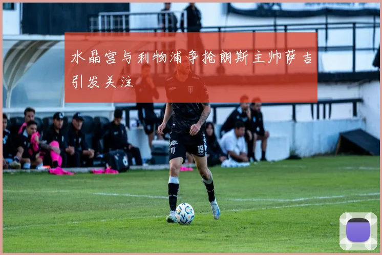 水晶宫与利物浦争抢朗斯主帅萨吉引发关注
