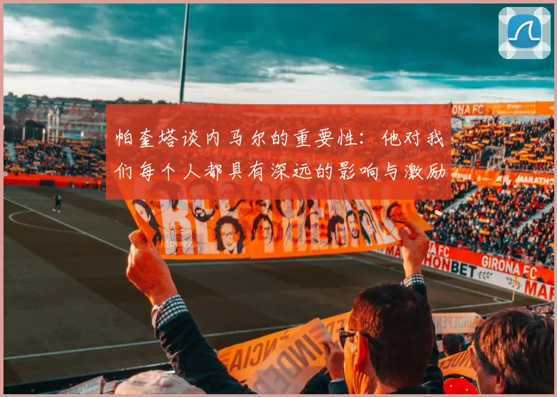 帕奎塔谈内马尔的重要性：他对我们每个人都具有深远的影响与激励