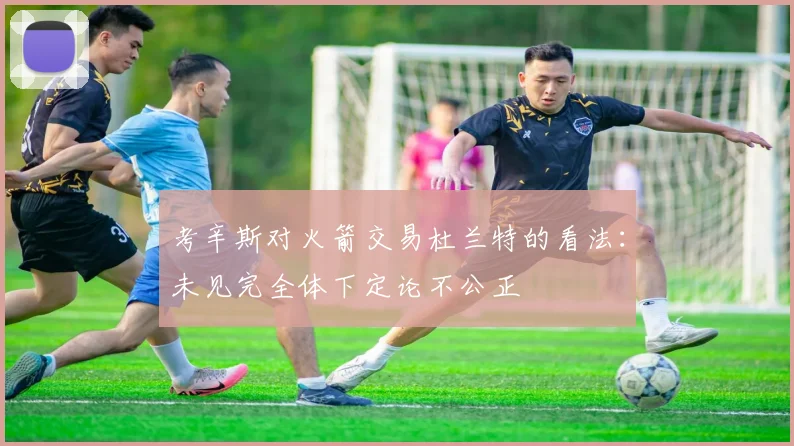 考辛斯对火箭交易杜兰特的看法：未见完全体下定论不公正
